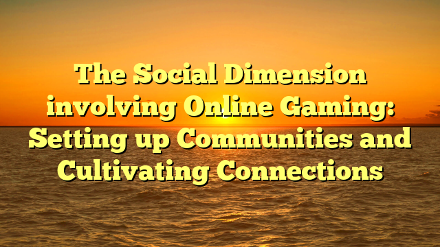 The Social Dimension involving Online Gaming: Setting up Communities and Cultivating Connections