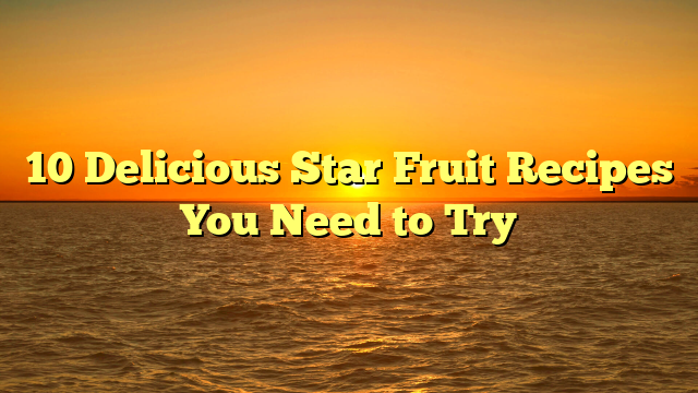 10 Delicious Star Fruit Recipes You Need to Try