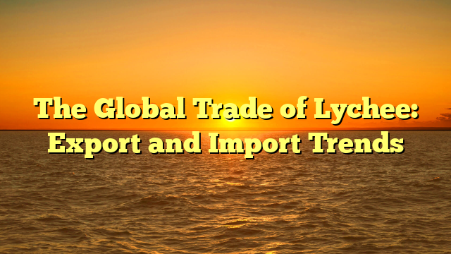 The Global Trade of Lychee: Export and Import Trends